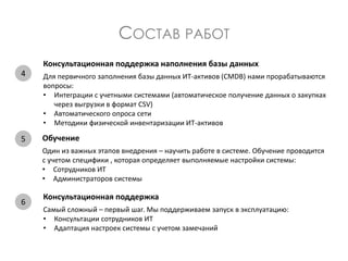 СОСТАВ РАБОТ
Консультационная поддержка наполнения базы данных
Для первичного заполнения базы данных ИТ-активов (CMDB) нами прорабатываются
вопросы:
• Интеграции с учетными системами (автоматическое получение данных о закупках
через выгрузки в формат CSV)
• Автоматического опроса сети
• Методики физической инвентаризации ИТ-активов
Обучение
Один из важных этапов внедрения – научить работе в системе. Обучение проводится
с учетом специфики , которая определяет выполняемые настройки системы:
• Сотрудников ИТ
• Администраторов системы
Консультационная поддержка
Самый сложный – первый шаг. Мы поддерживаем запуск в эксплуатацию:
• Консультации сотрудников ИТ
• Адаптация настроек системы с учетом замечаний
4
5
6
 