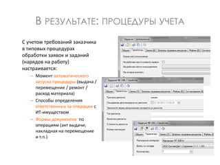 В РЕЗУЛЬТАТЕ: ПРОЦЕДУРЫ УЧЕТА
С учетом требований заказчика
в типовых процедурах
обработки заявок и заданий
(нарядов на работу)
настраивается:
– Момент автоматического
запуска процедуры (выдача /
перемещение / ремонт /
расход материала)
– Способы определения
ответственных за операции с
ИТ-имуществом
– Формы документов по
операциям (акт выдачи;
накладная на перемещение
и т.п.)
 