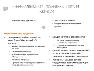 ИНФРАМЕНЕДЖЕР: ПОЛИТИКА УЧЕТА ИТ-
АКТИВОВ
Политики определяются: • типизацией ИТ-активов
• контролируемым жизненным
циклом
1
ИнфраМенеджер предлагает
• готовую модель базы данных для
учета более 20 категорий ИТ-
активов:
– Физическое оборудование и виртуальные
объекты
– Лицензии и инсталляции ПО
– Комплектующие и периферийное
оборудование
– Расходные материалы
– Приложения и информационные объекты
(базы данных, файлы и т.п.)
• Каждая категория определяется
– составом хранимых данных
– доступными операциями
– набором взаимосвязей с другими
категориями.
• Единый каталог типов и моделей ИТ-
активов для всех операций с
данными, в различных процедурах.
• Жизненный цикл ИТ-активов
определяется единым образом для
всех учетных единиц
 