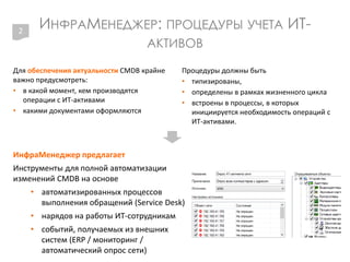 ИНФРАМЕНЕДЖЕР: ПРОЦЕДУРЫ УЧЕТА ИТ-
АКТИВОВ
Для обеспечения актуальности CMDB крайне
важно предусмотреть:
• в какой момент, кем производятся
операции с ИТ-активами
• какими документами оформляются
Процедуры должны быть
• типизированы,
• определены в рамках жизненного цикла
• встроены в процессы, в которых
инициируется необходимость операций с
ИТ-активами.
2
ИнфраМенеджер предлагает
Инструменты для полной автоматизации
изменений CMDB на основе
• автоматизированных процессов
выполнения обращений (Service Desk)
• нарядов на работы ИТ-сотрудникам
• событий, получаемых из внешних
систем (ERP / мониторинг /
автоматический опрос сети)
 