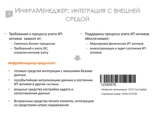 ИНФРАМЕНЕДЖЕР: ИНТЕГРАЦИЯ С ВНЕШНЕЙ
СРЕДОЙ
• Требования к процессу учета ИТ-
активов зависят от:
– Смежных бизнес-процессов
– Требований к учету ОС,
управленческому учету
• Поддержку процесса учета ИТ-активов
обеспечивают:
– Маркировка физических ИТ-активов
– инвентаризация и аудит состояния ИТ-
активов
3
ИнфраМенеджер предлагает:
• готовые средства интеграции с внешними базами
данных
• пособытийную актуализацию данных о состоянии
ИТ-активов в других системах
• мощные средства настройки аудита и
сопоставления данных
• Встроенные средства печати этикеток, интеграцию
со средствами штрих-кодирования
 