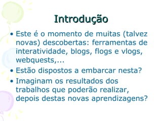 Introdução Este é o momento de muitas (talvez novas) descobertas: ferramentas de interatividade, blogs, flogs e vlogs, webquests,...  Estão dispostos a embarcar nesta?  Imaginam os resultados dos trabalhos que poderão realizar, depois destas novas aprendizagens? 
