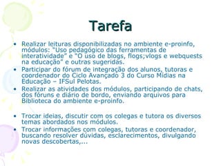 Tarefa Realizar leituras disponibilizadas no ambiente e-proinfo, módulos: “Uso pedagógico das ferramentas de interatividade” e “O uso de blogs, flogs;vlogs e webquests na educação” e outras sugeridas. Participar do fórum de integração dos alunos, tutoras e coordenador do Ciclo Avançado 3 do Curso Mídias na Educação – IFSul Pelotas. Realizar as atividades dos módulos, participando de chats, dos fóruns e diário de bordo, enviando arquivos para Biblioteca do ambiente e-proinfo. Trocar ideias, discutir com os colegas e tutora os diversos temas abordados nos módulos. Trocar informações com colegas, tutoras e coordenador, buscando resolver dúvidas, esclarecimentos, divulgando novas descobertas,... 