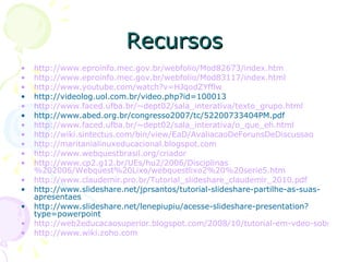 Recursos http://www.eproinfo.mec.gov.br/webfolio/Mod82673/index.htm http://www.eproinfo.mec.gov.br/webfolio/Mod83117/index.html http://www.youtube.com/watch ?v= HJqodZYfflw   http://videolog.uol.com.br/video.php?id=100013  http://www.faced.ufba.br/~dept02/sala_interativa/texto_grupo.html http://www.abed.org.br/congresso2007/tc/52200733404PM.pdf  http://www.faced.ufba.br/~dept02/sala_interativa/o_que_eh.html http://wiki.sintectus.com/bin/view/EaD/AvaliacaoDeForunsDeDiscussao http://maritanialinuxeducacional.blogspot.com http://www.webquestbrasil.org/criador http://www.cp2.g12.br/UEs/hu2/2006/Disciplinas %202006/Webquest%20Lixo/webquestlixo2%20%20serie5.htm http://www.claudemir.pro.br/Tutorial_slideshare_claudemir_2010.pdf http://www.slideshare.net/jprsantos/tutorial-slideshare-partilhe-as-suas-apresentaes http://www.slideshare.net/lenepiupiu/acesse-slideshare-presentation?type=powerpoint http://web2educacaosuperior.blogspot.com/2008/10/tutorial-em-vdeo-sobre-google-sites.html http://www.wiki.zoho.com 