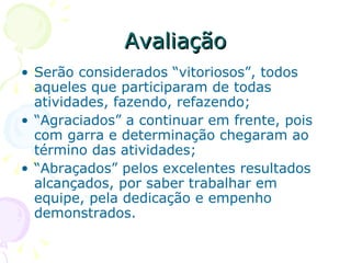 Avaliação Serão considerados “vitoriosos”, todos aqueles que participaram de todas atividades, fazendo, refazendo; “ Agraciados” a continuar em frente, pois com garra e determinação chegaram ao término das atividades; “ Abraçados” pelos excelentes resultados alcançados, por saber trabalhar em equipe, pela dedicação e empenho demonstrados.  