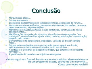Conclusão Maravilhosos blogs... Ótimas webquests... Excelentes planejamentos de videoconferências, avaliações de fóruns... Muitas trocas de experiências, momentos de intensas discussões, de novos questionamentos, argumentações... Momentos de dúvidas/certezas, novas tentativas, construção de novos conhecimentos... Manifestações de ajuda, de incentivo, de euforia e comemoração: “eu consegui!”, de compartilhar ajuda, afeto, carinho, admiração, consideração/respeito pelo outro... Demonstração de persistência, dedicação, vontade de buscar sempre mais...  Ótimas auto-avaliações, com a certeza de querer seguir em frente, aplicando os conhecimentos adquiridos junto aos alunos... A certeza e o acreditar que podemos mudar, que estamos em constante formação... A gratificação de perceber os objetivos alcançados. Vamos seguir em frente? Rumos aos novos módulos, desenvolvimento de um projeto na escola, escrita de um memorial... Conto com todos vocês!!! 