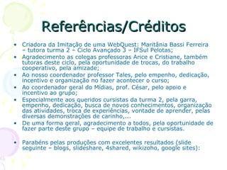 Referências/Créditos Criadora da Imitação de uma WebQuest: Maritânia Bassi Ferreira – tutora turma 2 – Ciclo Avançado 3 – IFSul Pelotas; Agradecimento as colegas professoras Arice e Cristiane, também tutoras deste ciclo, pela oportunidade de trocas, do trabalho cooperativo, pela amizade; Ao nosso coordenador professor Tales, pelo empenho, dedicação, incentivo e organização no fazer acontecer o curso; Ao coordenador geral do Mídias, prof. César, pelo apoio e incentivo ao grupo; Especialmente aos queridos cursistas da turma 2, pela garra, empenho, dedicação, busca de novos conhecimentos, organização das atividades, troca de experiências, vontade de aprender, pelas diversas demonstrações de carinho,... De uma forma geral, agradecimento a todos, pela oportunidade de fazer parte deste grupo – equipe de trabalho e cursistas. Parabéns pelas produções com excelentes resultados (slide seguinte – blogs, slideshare, 4shared, wikizoho, google sites): 