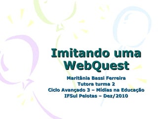 Imitando uma WebQuest Maritânia Bassi Ferreira Tutora turma 2 Ciclo Avançado 3 – Mídias na Educação IFSul Pelotas – Dez/2010 