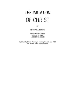THE IMITATION
OF CHRIST
BY
THOMAS À KEMPIS
TRANSLATED FROM
THE LATIN INTO
MODERN ENGLISH
Digitized by Harry Plantinga, planting@cs.pitt.edu, 1994.
This etext is in the public domain.
 