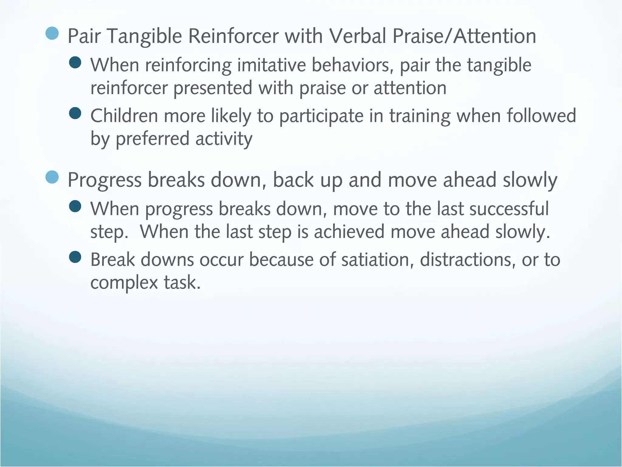 Pair Tangible Reinforcer with Verbal Praise/Attention
When reinforcing imitative behaviors, pair the tangible
reinforcer presented with praise or attention
Children more likely to participate in training when followed
by preferred activity
Progress breaks down, back up and move ahead slowly
When progress breaks down, move to the last successful
step. When the last step is achieved move ahead slowly.
Break downs occur because of satiation, distractions, or to
complex task.
 