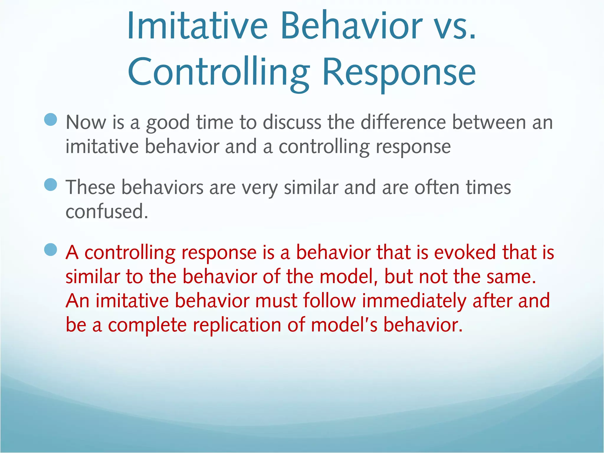Imitative Behavior vs.
Controlling Response
Now is a good time to discuss the difference between an
imitative behavior and a controlling response
These behaviors are very similar and are often times
confused.
A controlling response is a behavior that is evoked that is
similar to the behavior of the model, but not the same.
An imitative behavior must follow immediately after and
be a complete replication of model’s behavior.
 