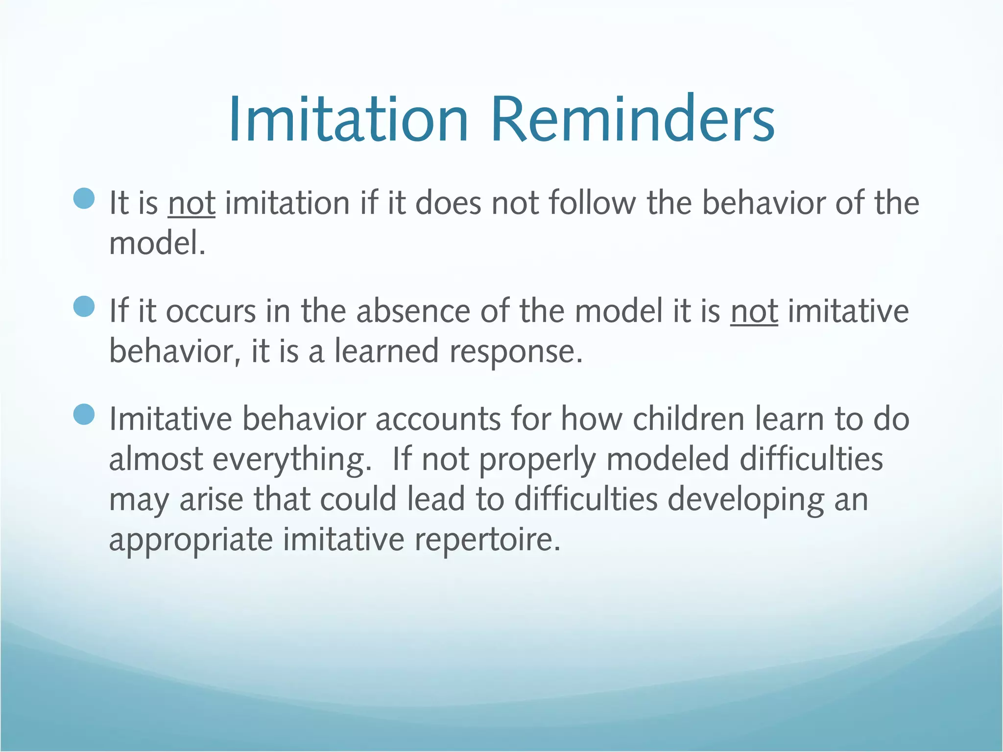 Imitation Reminders
It is not imitation if it does not follow the behavior of the
model.
If it occurs in the absence of the model it is not imitative
behavior, it is a learned response.
Imitative behavior accounts for how children learn to do
almost everything. If not properly modeled difficulties
may arise that could lead to difficulties developing an
appropriate imitative repertoire.
 