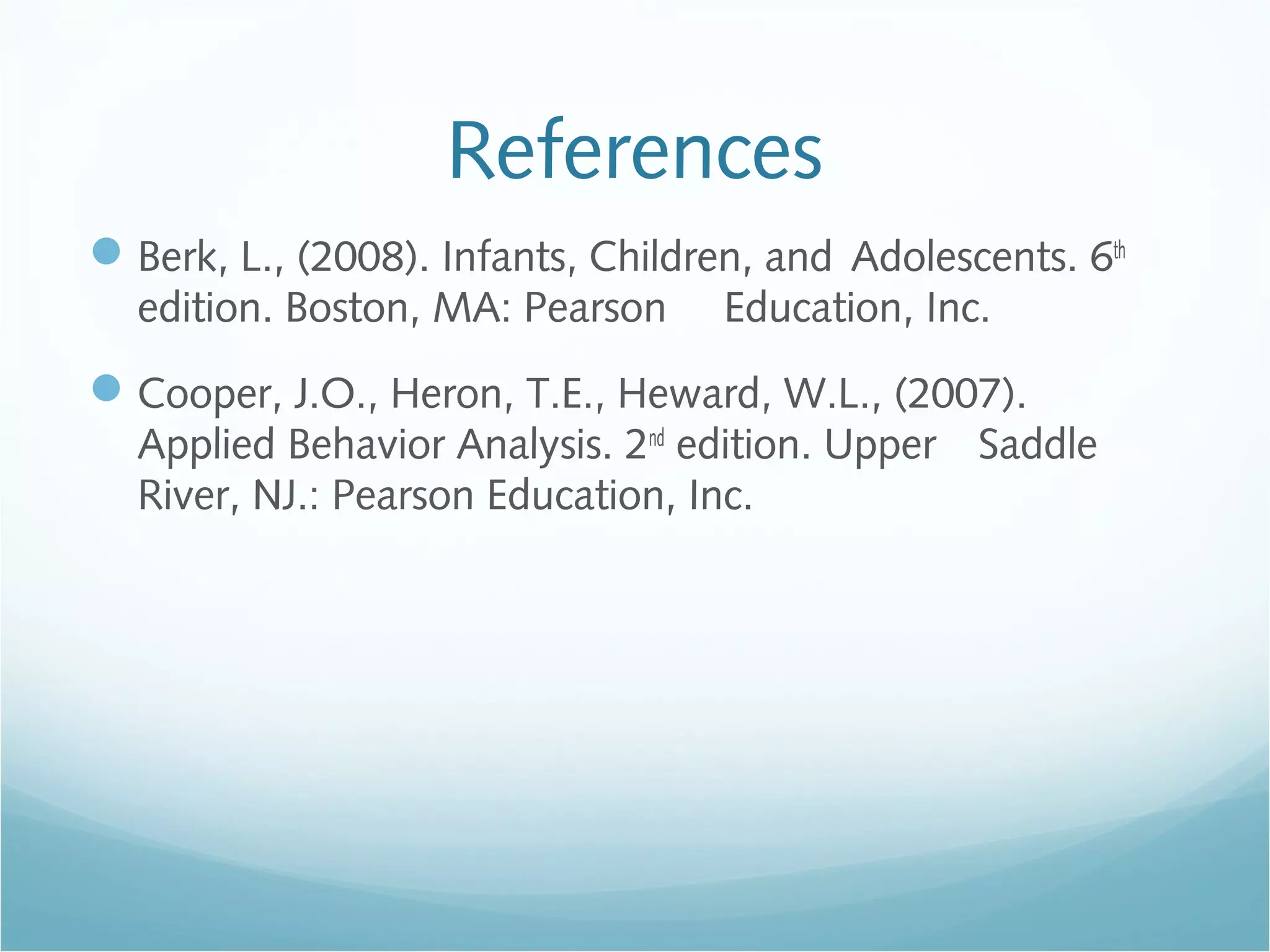 References
Berk, L., (2008). Infants, Children, and Adolescents. 6th
edition. Boston, MA: Pearson Education, Inc.
Cooper, J.O., Heron, T.E., Heward, W.L., (2007).
Applied Behavior Analysis. 2nd
edition. Upper Saddle
River, NJ.: Pearson Education, Inc.
 
