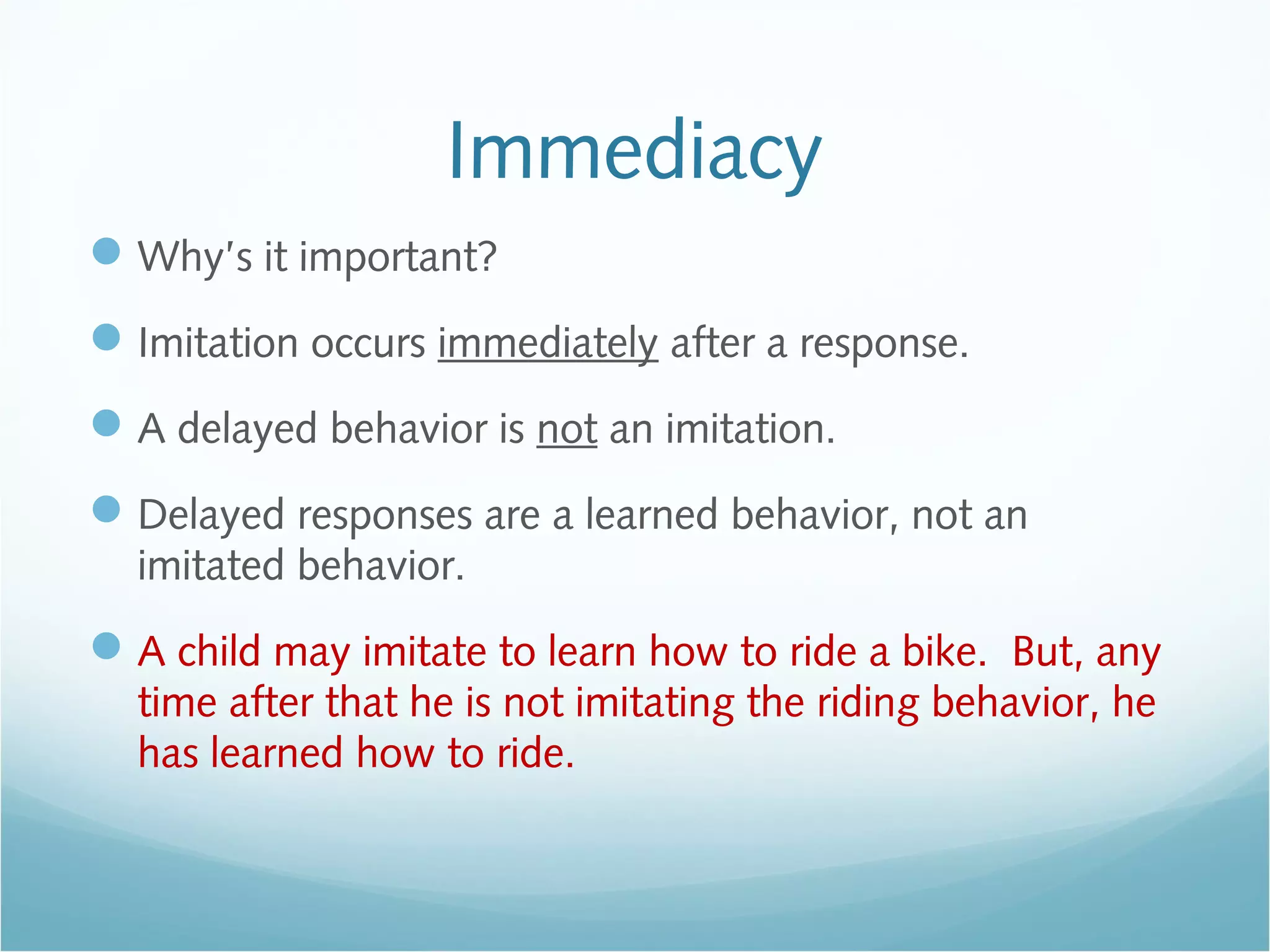 Immediacy
Why’s it important?
Imitation occurs immediately after a response.
A delayed behavior is not an imitation.
Delayed responses are a learned behavior, not an
imitated behavior.
A child may imitate to learn how to ride a bike. But, any
time after that he is not imitating the riding behavior, he
has learned how to ride.
 
