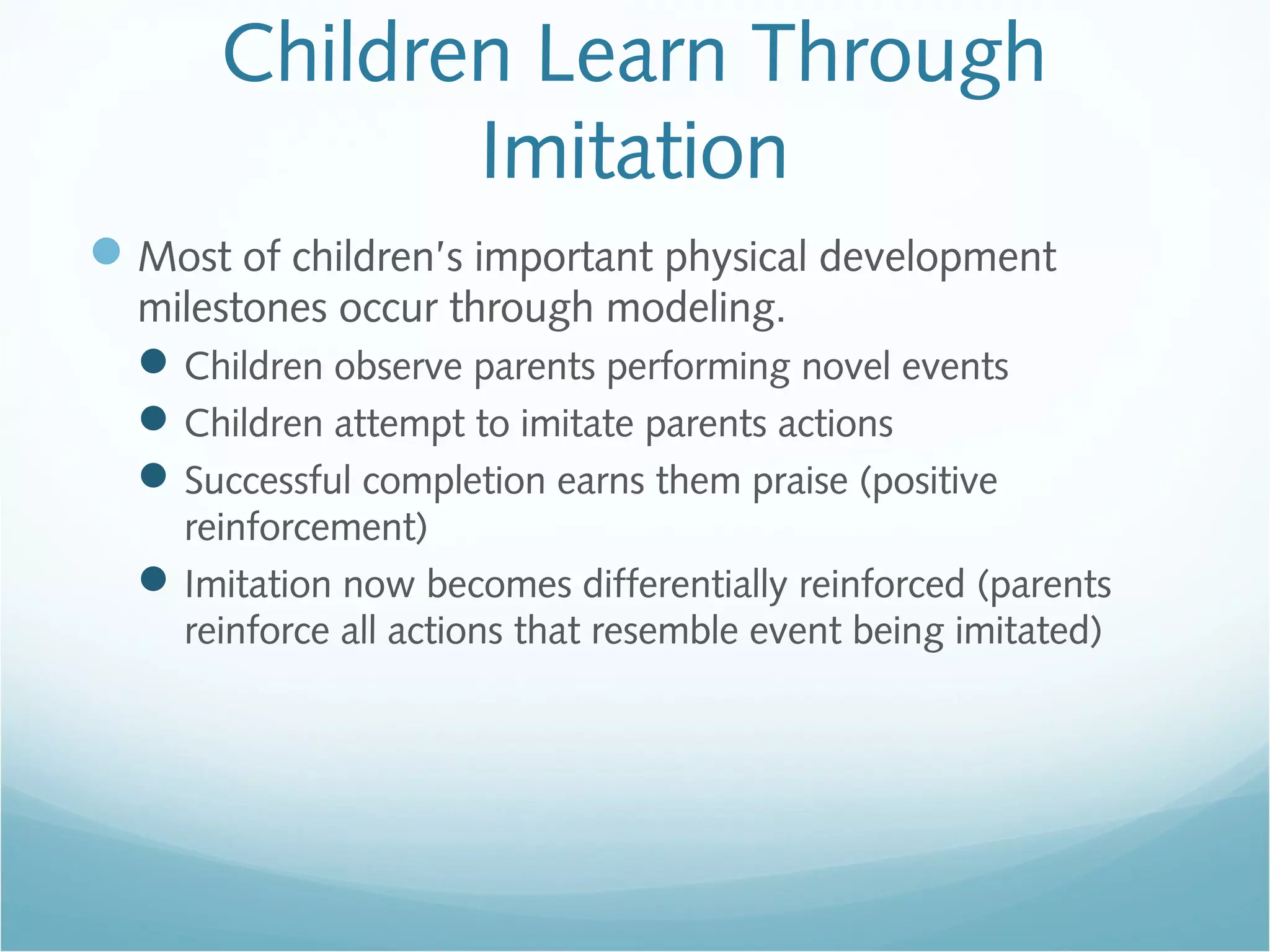 Children Learn Through
Imitation
Most of children’s important physical development
milestones occur through modeling.
Children observe parents performing novel events
Children attempt to imitate parents actions
Successful completion earns them praise (positive
reinforcement)
Imitation now becomes differentially reinforced (parents
reinforce all actions that resemble event being imitated)
 