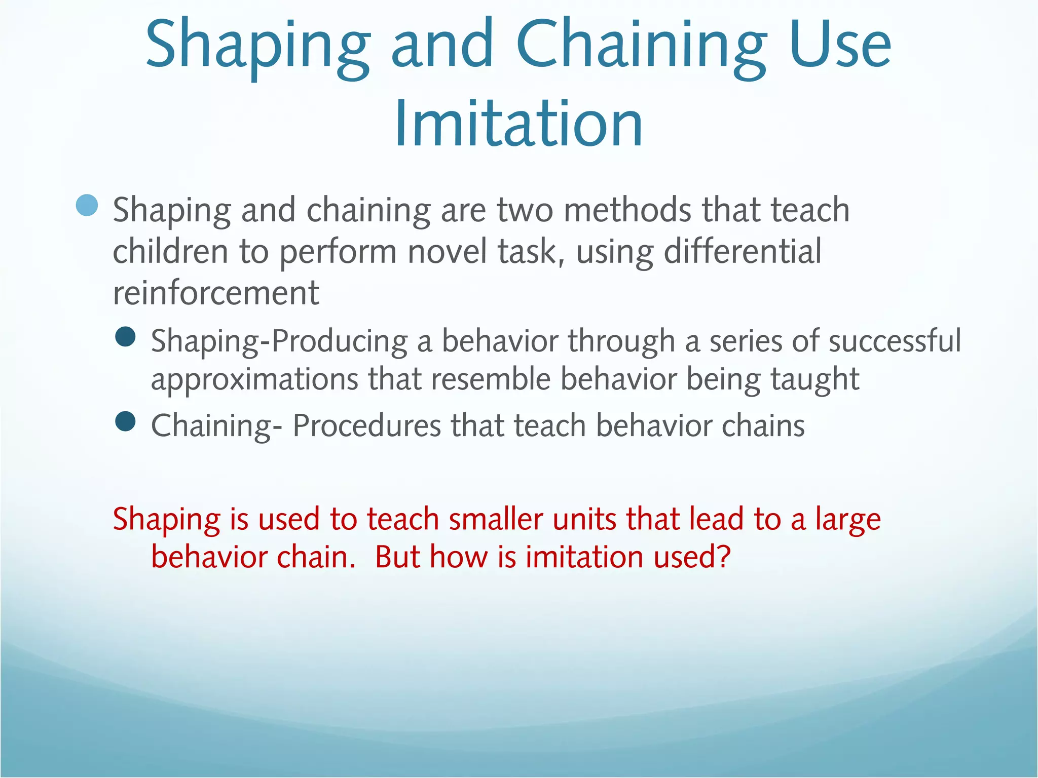 Shaping and Chaining Use
Imitation
Shaping and chaining are two methods that teach
children to perform novel task, using differential
reinforcement
Shaping-Producing a behavior through a series of successful
approximations that resemble behavior being taught
Chaining- Procedures that teach behavior chains
Shaping is used to teach smaller units that lead to a large
behavior chain. But how is imitation used?
 