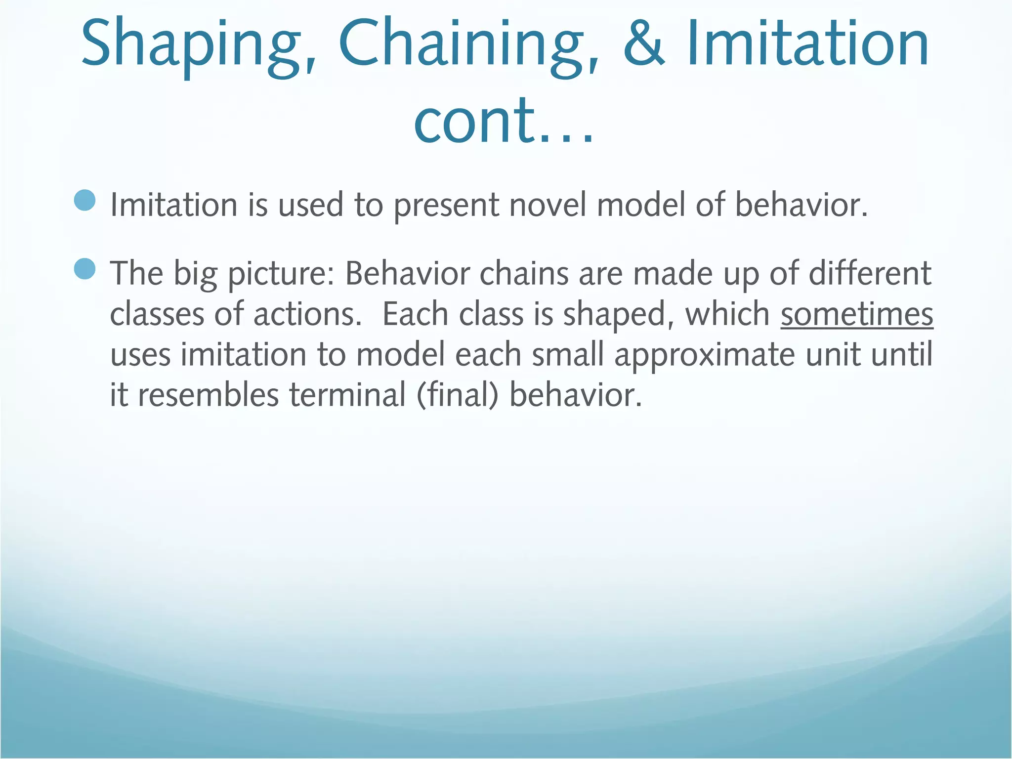 Shaping, Chaining, & Imitation
cont…
Imitation is used to present novel model of behavior.
The big picture: Behavior chains are made up of different
classes of actions. Each class is shaped, which sometimes
uses imitation to model each small approximate unit until
it resembles terminal (final) behavior.
 