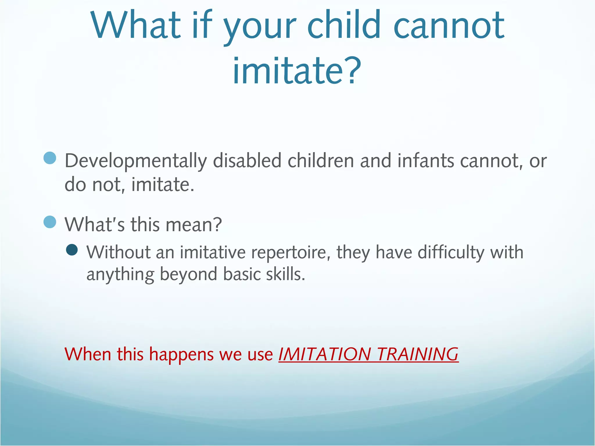 What if your child cannot
imitate?
Developmentally disabled children and infants cannot, or
do not, imitate.
What’s this mean?
Without an imitative repertoire, they have difficulty with
anything beyond basic skills.
When this happens we use IMITATION TRAINING
 