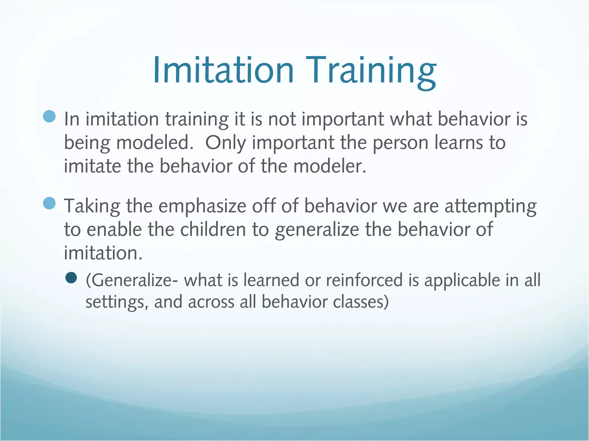 Imitation Training
In imitation training it is not important what behavior is
being modeled. Only important the person learns to
imitate the behavior of the modeler.
Taking the emphasize off of behavior we are attempting
to enable the children to generalize the behavior of
imitation.
(Generalize- what is learned or reinforced is applicable in all
settings, and across all behavior classes)
 