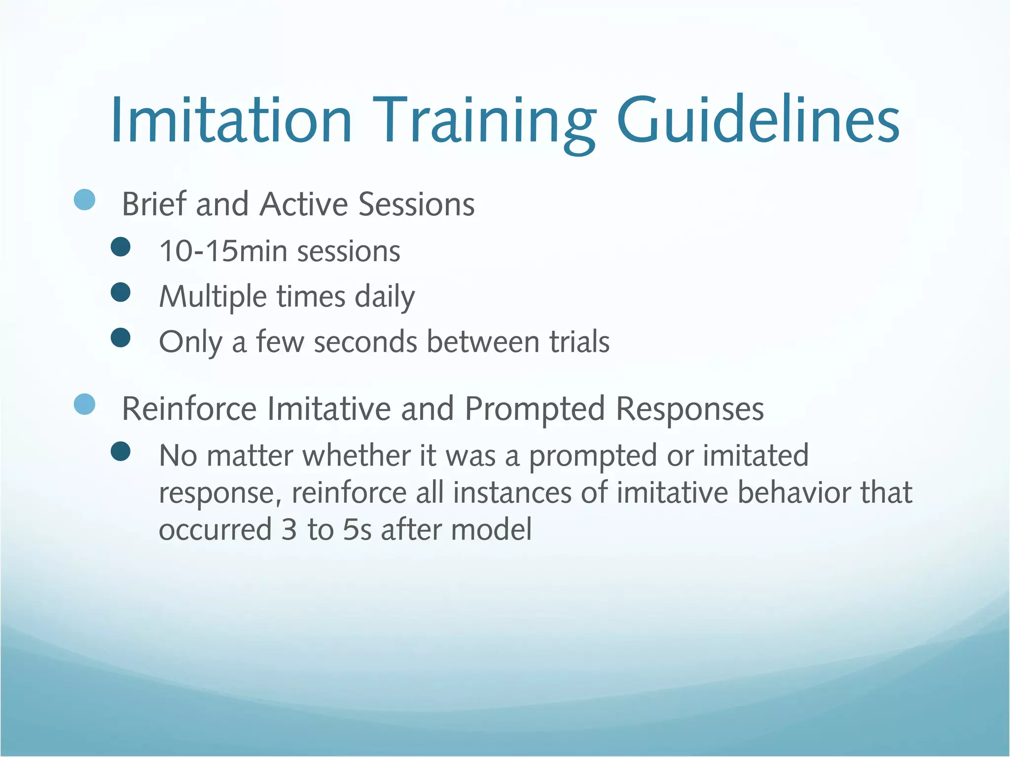 Imitation Training Guidelines
 Brief and Active Sessions
 10-15min sessions
 Multiple times daily
 Only a few seconds between trials
 Reinforce Imitative and Prompted Responses
 No matter whether it was a prompted or imitated
response, reinforce all instances of imitative behavior that
occurred 3 to 5s after model
 