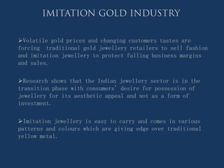 Volatile gold prices and changing customers tastes are
forcing traditional gold jewellery retailers to sell fashion
and imitation jewellery to protect falling business margins
and sales.

Research shows that the Indian jewellery sector is in the
transition phase with consumers' desire for possession of
jewellery for its aesthetic appeal and not as a form of
investment.

Imitation jewellery is easy to carry and comes in various
patterns and colours which are giving edge over traditional
yellow metal.
 