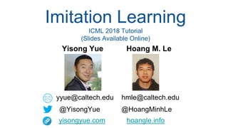 Imitation Learning
ICML 2018 Tutorial
(Slides Available Online)
Yisong Yue Hoang M. Le
yyue@caltech.edu hmle@caltech.edu
@YisongYue @HoangMinhLe
yisongyue.com hoangle.info
 