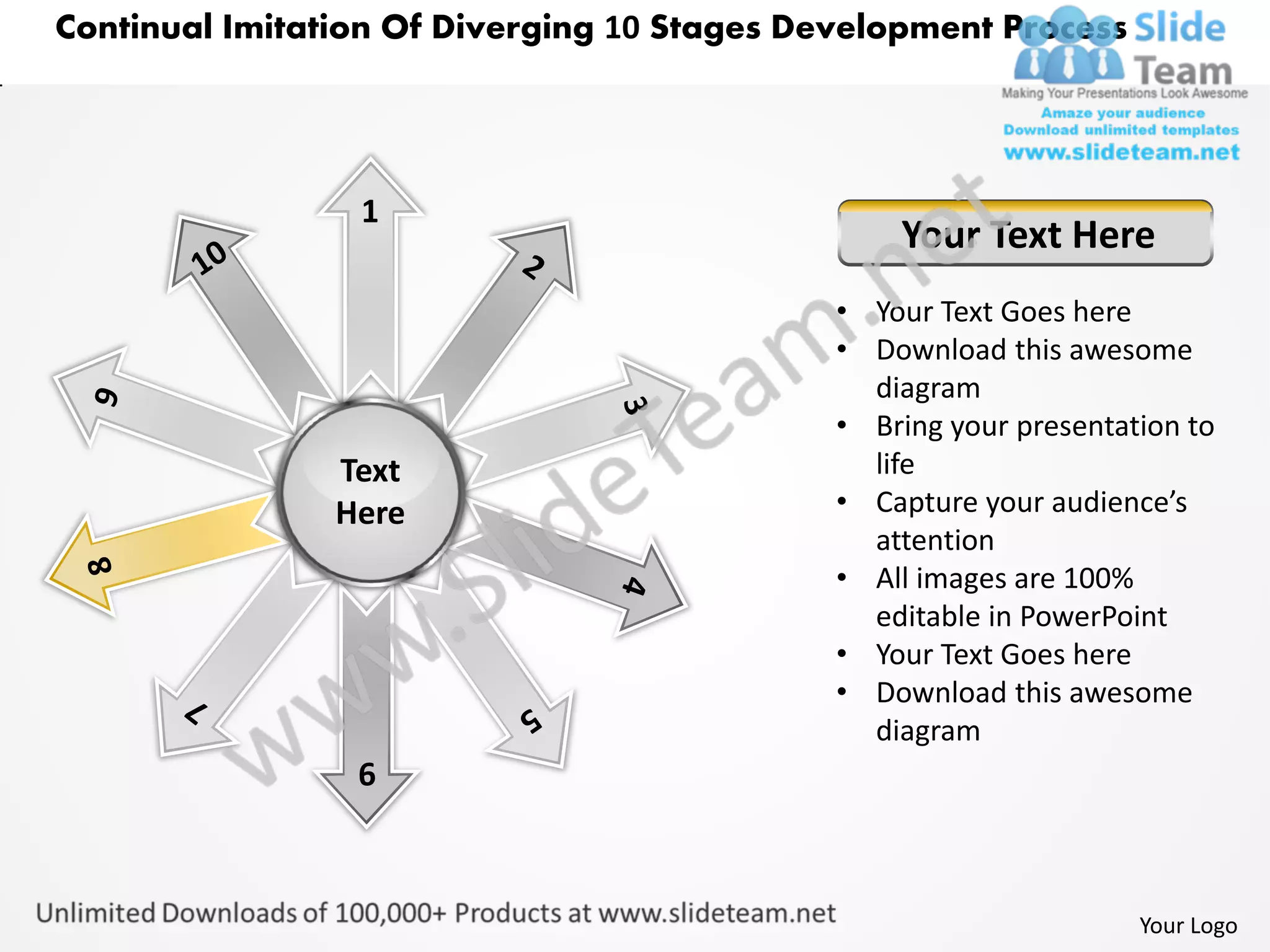 Continual Imitation Of Diverging 10 Stages Development Process




                 1
                                                 Your Text Here
                                             • Your Text Goes here
                                             • Download this awesome
                                               diagram
                                             • Bring your presentation to
                Text                           life
                Here                         • Capture your audience’s
                                               attention
                                             • All images are 100%
                                               editable in PowerPoint
                                             • Your Text Goes here
                                             • Download this awesome
                                               diagram
                 6



                                                                   Your Logo
 