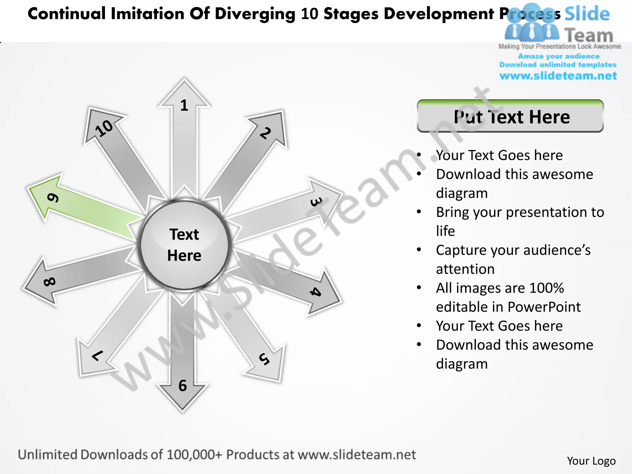 Continual Imitation Of Diverging 10 Stages Development Process




                 1
                                                  Put Text Here
                                             • Your Text Goes here
                                             • Download this awesome
                                               diagram
                                             • Bring your presentation to
                Text                           life
                Here                         • Capture your audience’s
                                               attention
                                             • All images are 100%
                                               editable in PowerPoint
                                             • Your Text Goes here
                                             • Download this awesome
                                               diagram
                 6



                                                                   Your Logo
 