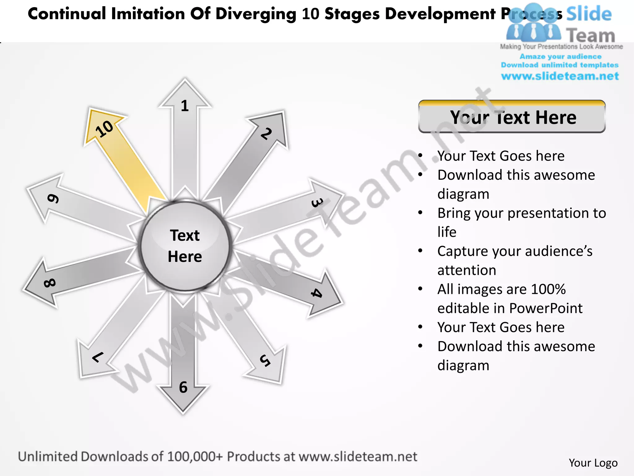 Continual Imitation Of Diverging 10 Stages Development Process




                 1
                                                 Your Text Here
                                             • Your Text Goes here
                                             • Download this awesome
                                               diagram
                                             • Bring your presentation to
                Text                           life
                Here                         • Capture your audience’s
                                               attention
                                             • All images are 100%
                                               editable in PowerPoint
                                             • Your Text Goes here
                                             • Download this awesome
                                               diagram
                 6



                                                                   Your Logo
 
