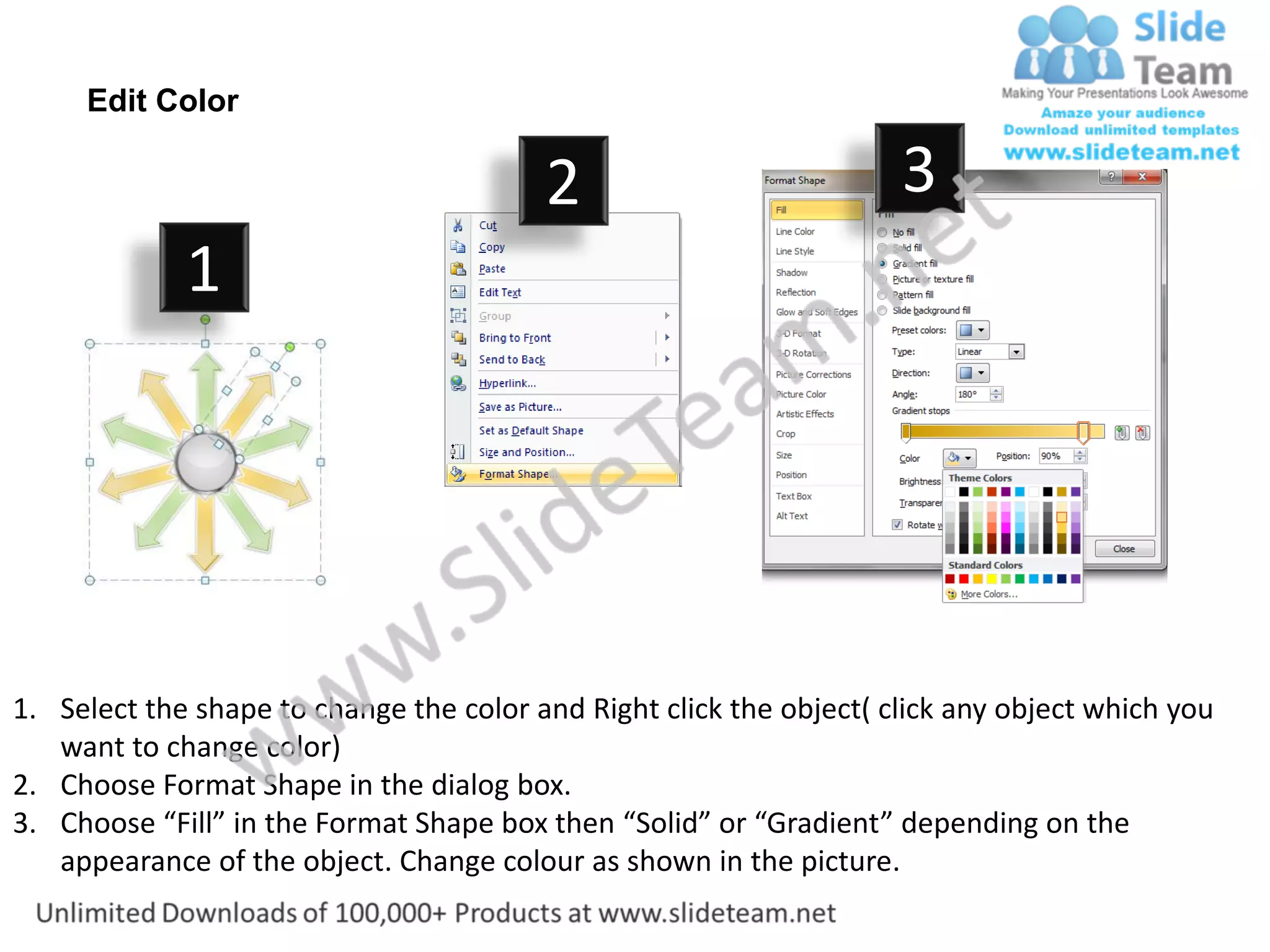 Edit Color

                                         2                           3
             1




1. Select the shape to change the color and Right click the object( click any object which you
   want to change color)
2. Choose Format Shape in the dialog box.
3. Choose “Fill” in the Format Shape box then “Solid” or “Gradient” depending on the
   appearance of the object. Change colour as shown in the picture.
 