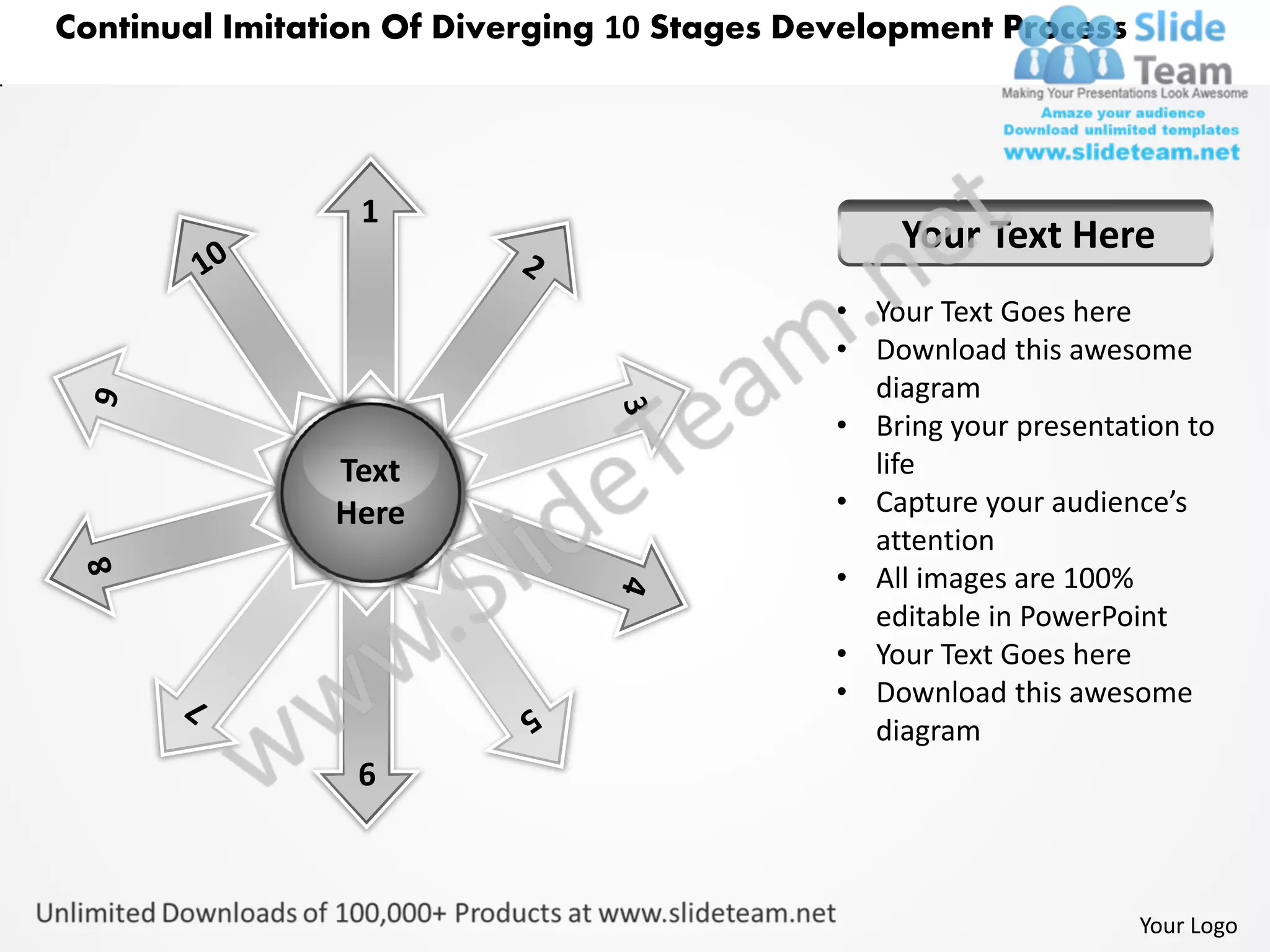 Continual Imitation Of Diverging 10 Stages Development Process




                 1
                                                 Your Text Here
                                             • Your Text Goes here
                                             • Download this awesome
                                               diagram
                                             • Bring your presentation to
                Text                           life
                Here                         • Capture your audience’s
                                               attention
                                             • All images are 100%
                                               editable in PowerPoint
                                             • Your Text Goes here
                                             • Download this awesome
                                               diagram
                 6



                                                                   Your Logo
 