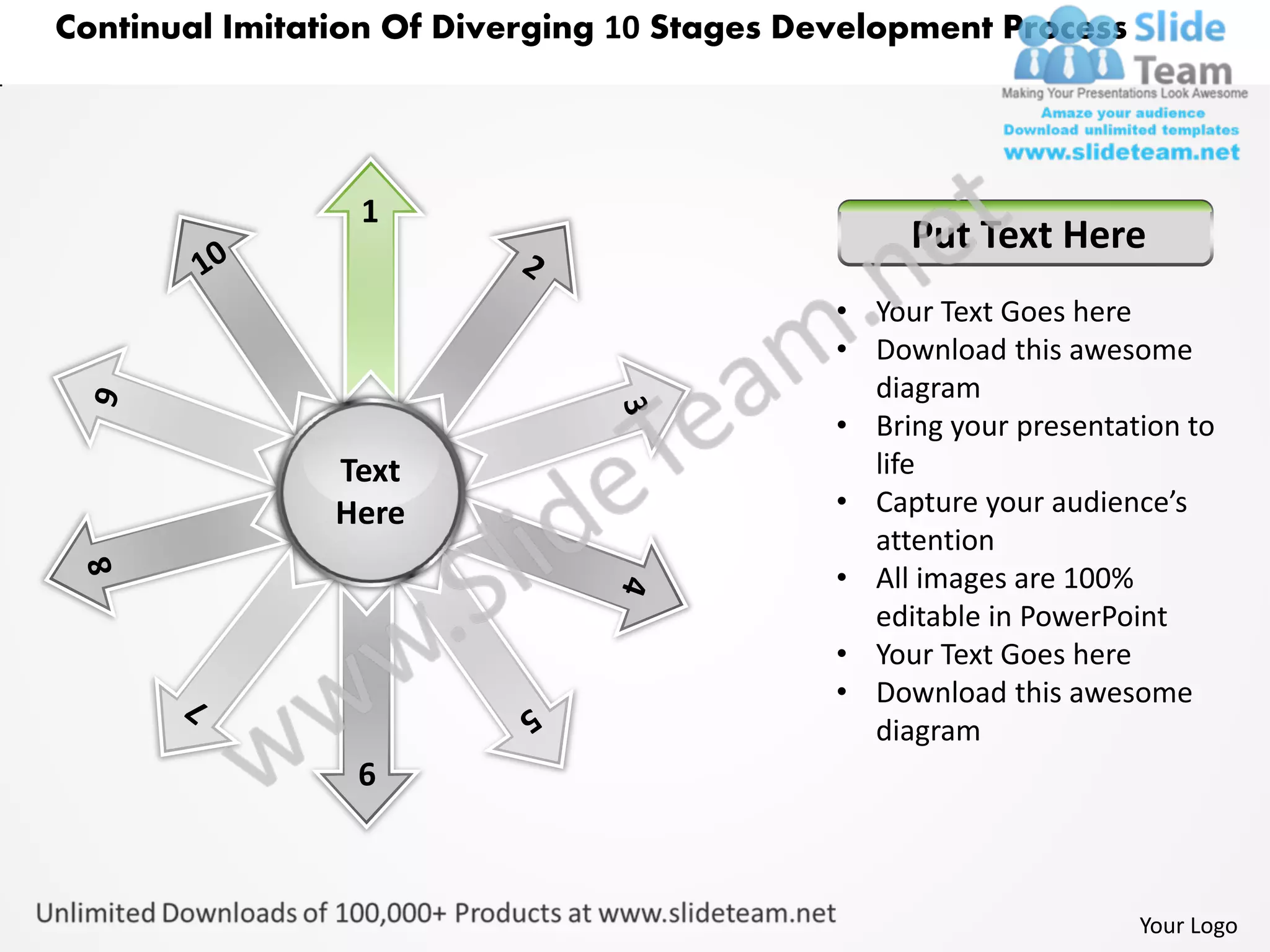 Continual Imitation Of Diverging 10 Stages Development Process




                 1
                                                  Put Text Here
                                             • Your Text Goes here
                                             • Download this awesome
                                               diagram
                                             • Bring your presentation to
                Text                           life
                Here                         • Capture your audience’s
                                               attention
                                             • All images are 100%
                                               editable in PowerPoint
                                             • Your Text Goes here
                                             • Download this awesome
                                               diagram
                 6



                                                                   Your Logo
 