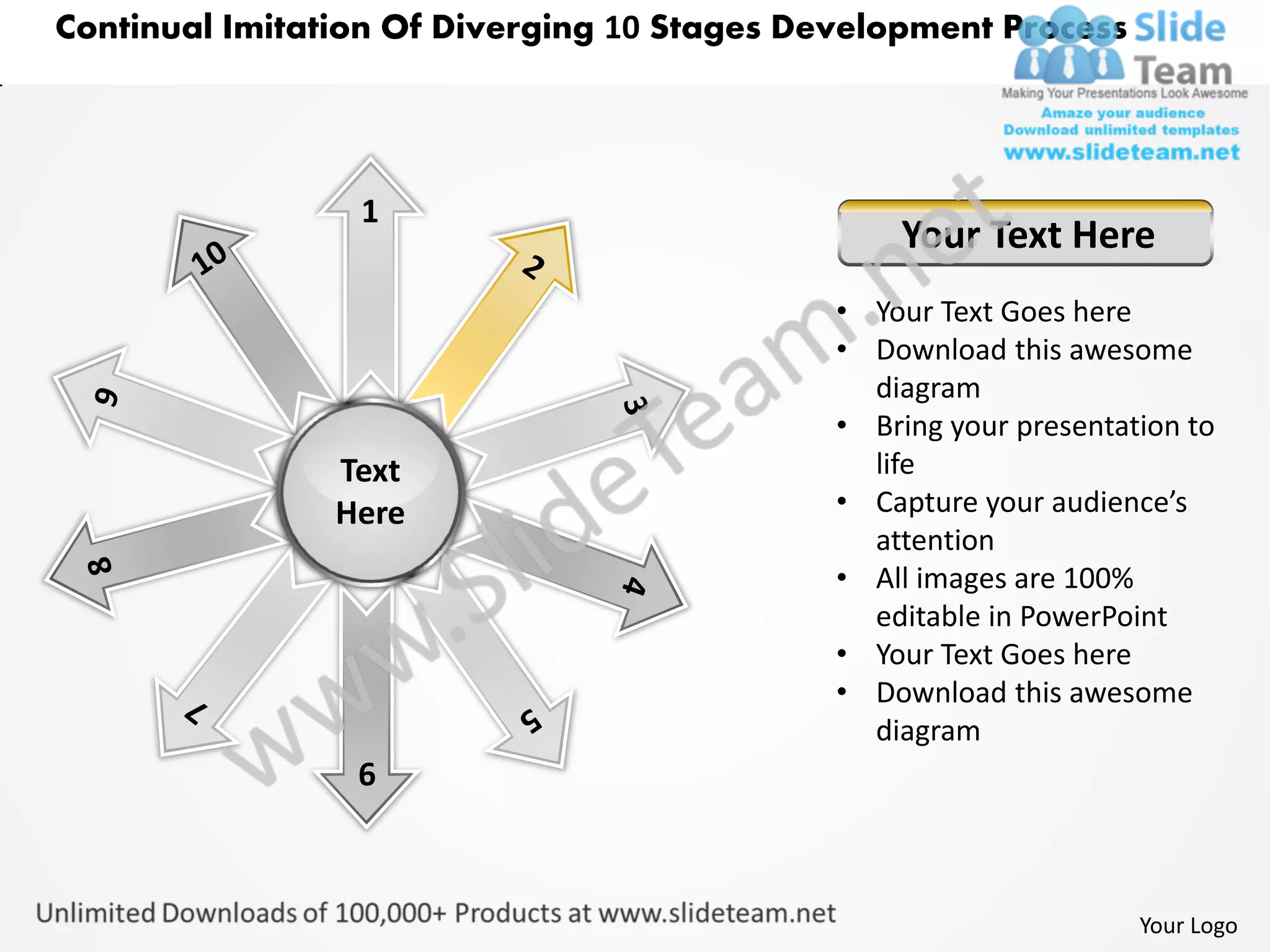 Continual Imitation Of Diverging 10 Stages Development Process




                 1
                                                 Your Text Here
                                             • Your Text Goes here
                                             • Download this awesome
                                               diagram
                                             • Bring your presentation to
                Text                           life
                Here                         • Capture your audience’s
                                               attention
                                             • All images are 100%
                                               editable in PowerPoint
                                             • Your Text Goes here
                                             • Download this awesome
                                               diagram
                 6



                                                                   Your Logo
 