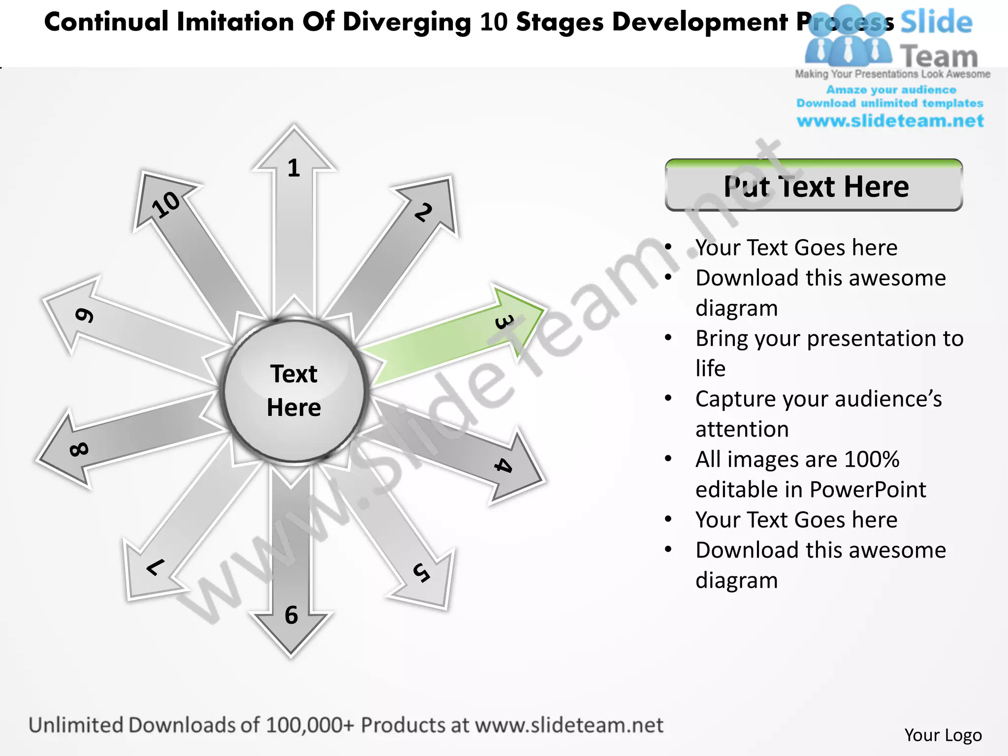 Continual Imitation Of Diverging 10 Stages Development Process




                 1
                                                  Put Text Here
                                             • Your Text Goes here
                                             • Download this awesome
                                               diagram
                                             • Bring your presentation to
                Text                           life
                Here                         • Capture your audience’s
                                               attention
                                             • All images are 100%
                                               editable in PowerPoint
                                             • Your Text Goes here
                                             • Download this awesome
                                               diagram
                 6



                                                                   Your Logo
 