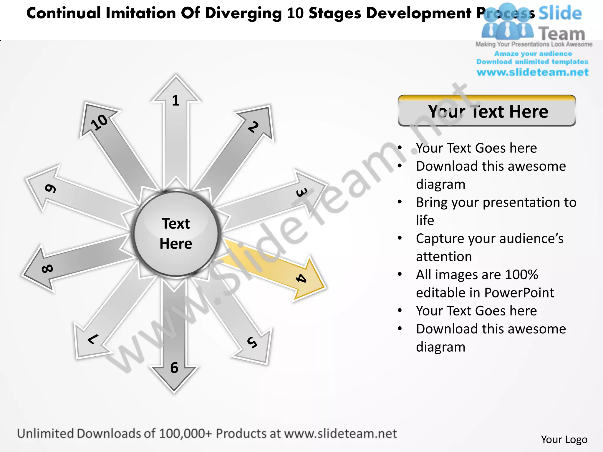 Continual Imitation Of Diverging 10 Stages Development Process




                 1
                                                 Your Text Here
                                             • Your Text Goes here
                                             • Download this awesome
                                               diagram
                                             • Bring your presentation to
                Text                           life
                Here                         • Capture your audience’s
                                               attention
                                             • All images are 100%
                                               editable in PowerPoint
                                             • Your Text Goes here
                                             • Download this awesome
                                               diagram
                 6



                                                                   Your Logo
 