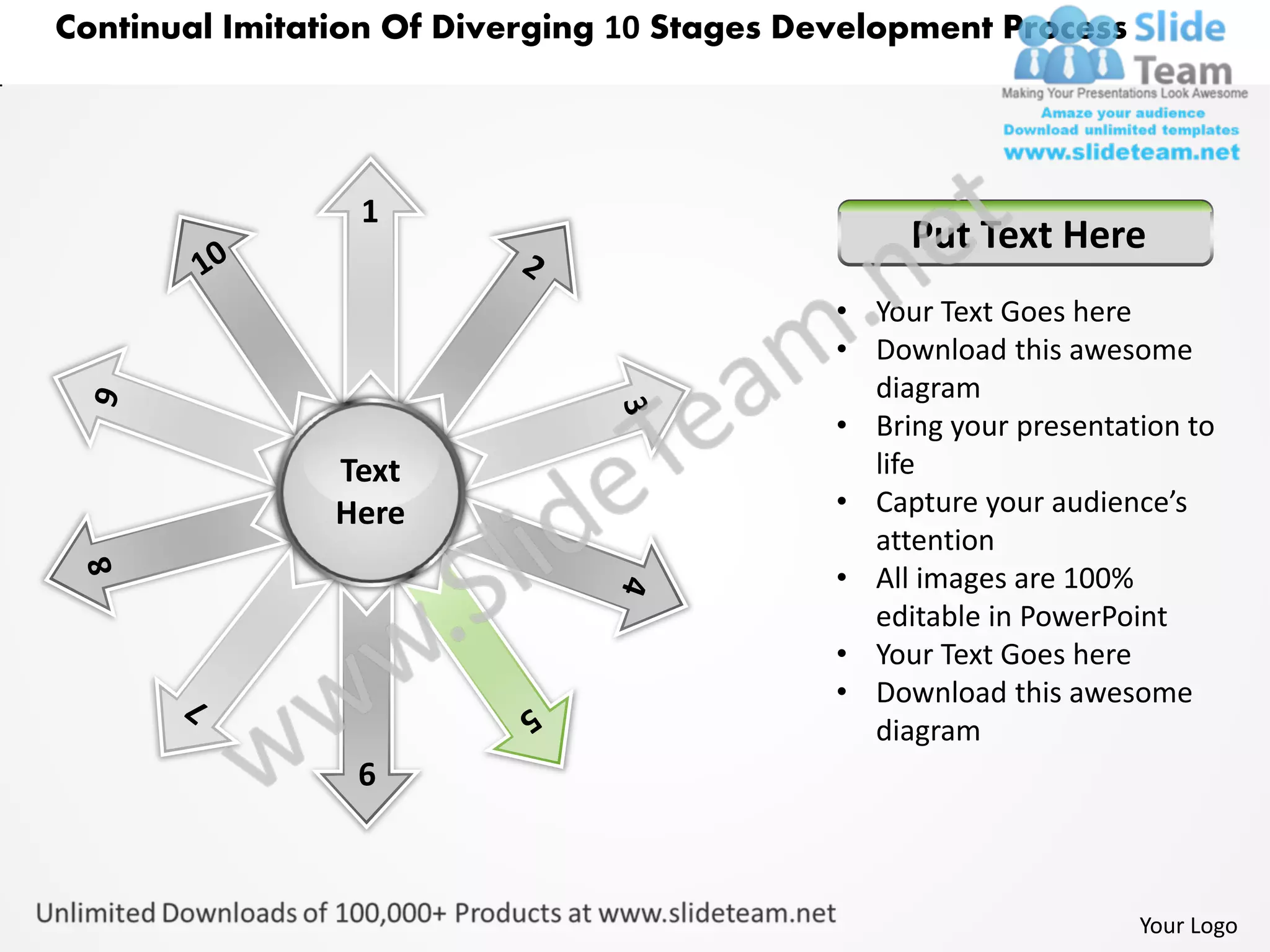 Continual Imitation Of Diverging 10 Stages Development Process




                 1
                                                  Put Text Here
                                             • Your Text Goes here
                                             • Download this awesome
                                               diagram
                                             • Bring your presentation to
                Text                           life
                Here                         • Capture your audience’s
                                               attention
                                             • All images are 100%
                                               editable in PowerPoint
                                             • Your Text Goes here
                                             • Download this awesome
                                               diagram
                 6



                                                                   Your Logo
 
