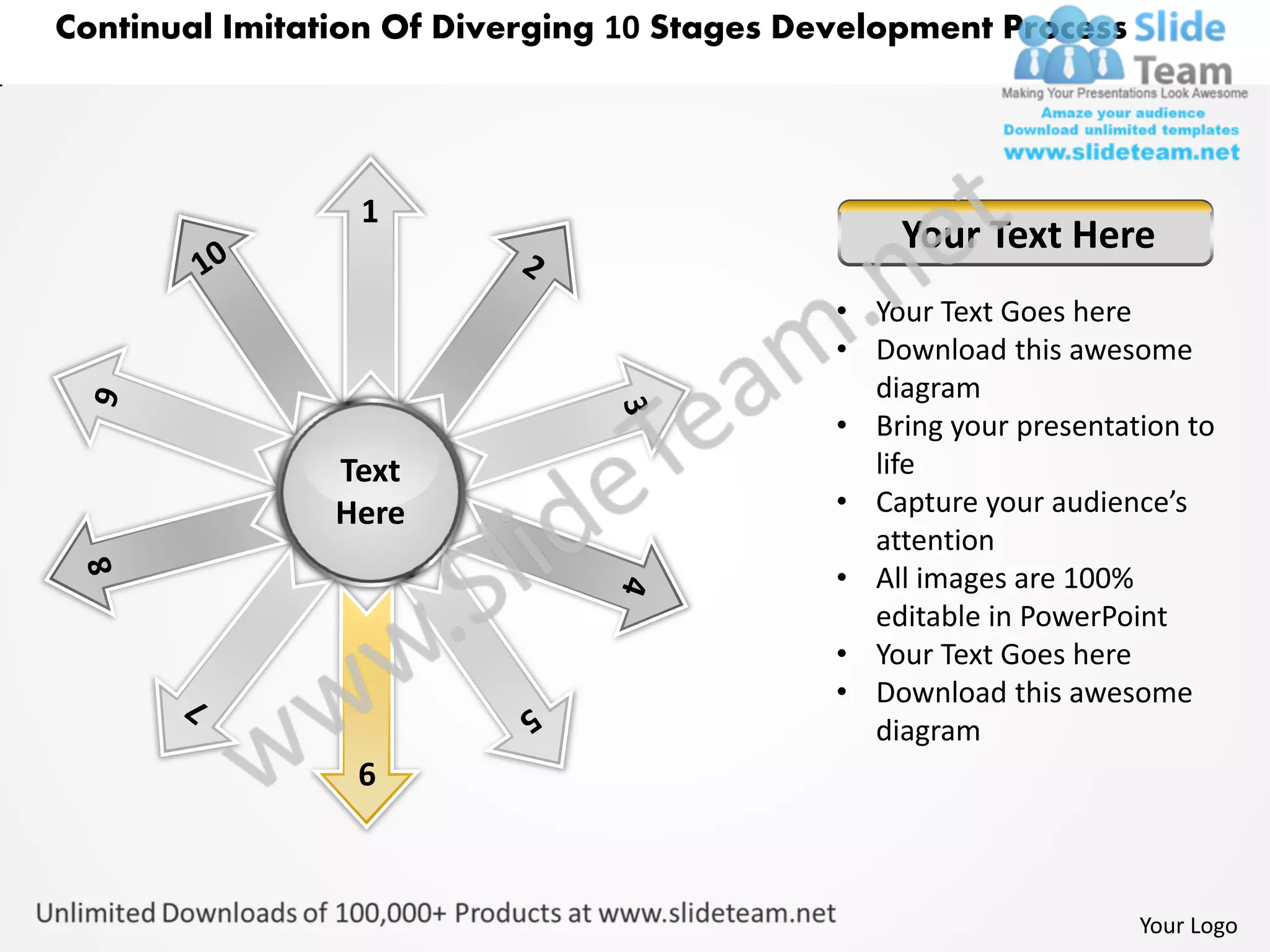 Continual Imitation Of Diverging 10 Stages Development Process




                 1
                                                 Your Text Here
                                             • Your Text Goes here
                                             • Download this awesome
                                               diagram
                                             • Bring your presentation to
                Text                           life
                Here                         • Capture your audience’s
                                               attention
                                             • All images are 100%
                                               editable in PowerPoint
                                             • Your Text Goes here
                                             • Download this awesome
                                               diagram
                 6



                                                                   Your Logo
 