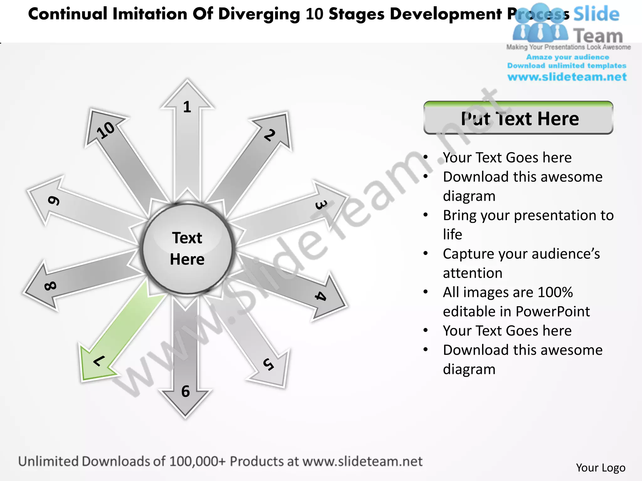 Continual Imitation Of Diverging 10 Stages Development Process




                 1
                                                  Put Text Here
                                             • Your Text Goes here
                                             • Download this awesome
                                               diagram
                                             • Bring your presentation to
                Text                           life
                Here                         • Capture your audience’s
                                               attention
                                             • All images are 100%
                                               editable in PowerPoint
                                             • Your Text Goes here
                                             • Download this awesome
                                               diagram
                 6



                                                                   Your Logo
 