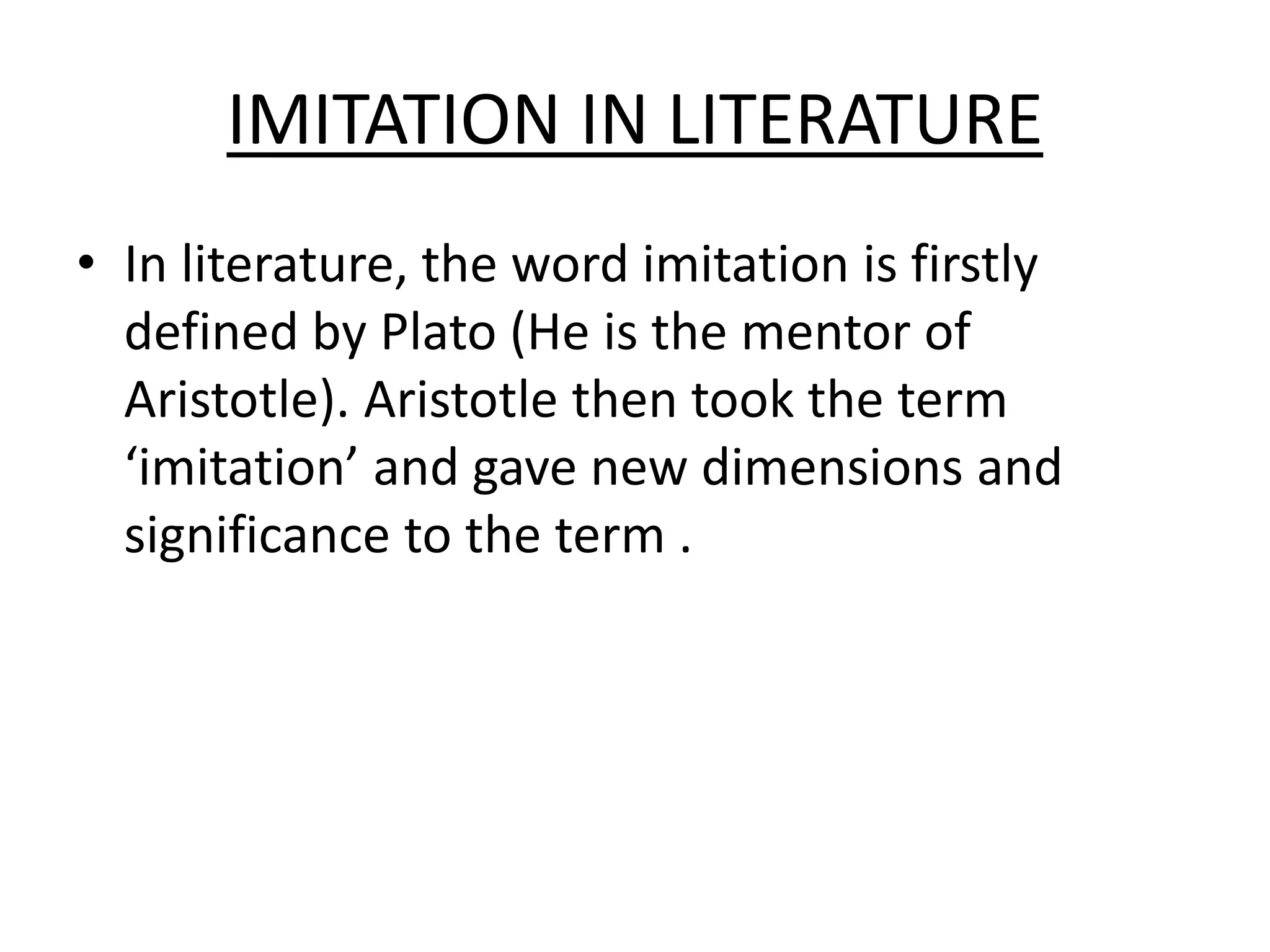 IMITATION IN LITERATURE
• In literature, the word imitation is firstly
defined by Plato (He is the mentor of
Aristotle). Aristotle then took the term
‘imitation’ and gave new dimensions and
significance to the term .
 