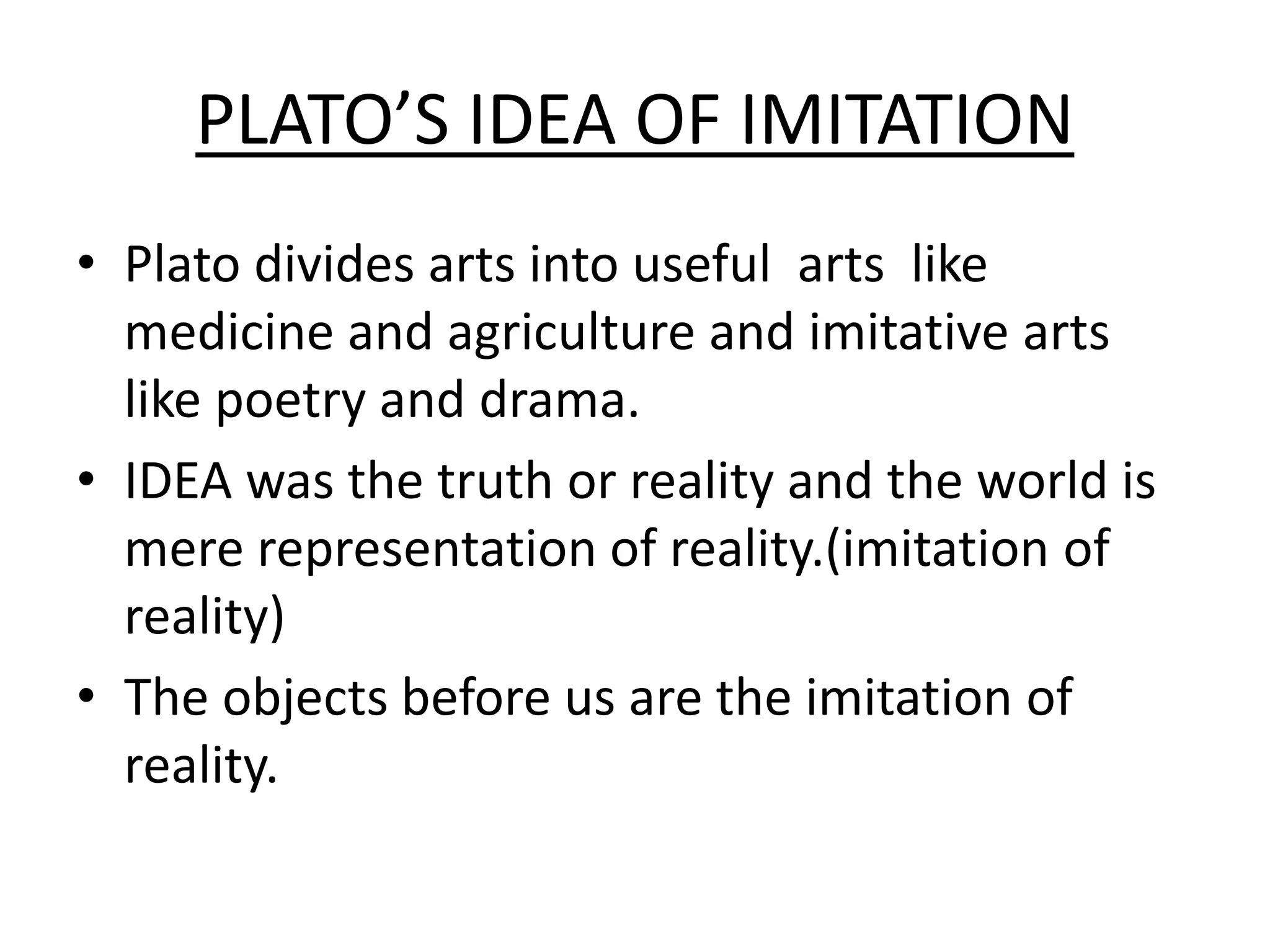 PLATO’S IDEA OF IMITATION
• Plato divides arts into useful arts like
medicine and agriculture and imitative arts
like poetry and drama.
• IDEA was the truth or reality and the world is
mere representation of reality.(imitation of
reality)
• The objects before us are the imitation of
reality.
 