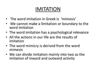 IMITATION
• The word imitation in Greek is ‘mimesis’
• We cannot make a limitation or boundary to the
word imitation
• The word imitation has a psychological relevance
• All the actions in our life are the results of
imitation
• The word mimicry is derived from the word
mimesis
• We can divide imitation mainly into two as the
imitation of inward and outward activity
 