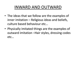 INWARD AND OUTWARD
• The ideas that we follow are the examples of
inner imitation – Religious ideas and beliefs,
culture based behaviour etc…
• Physically imitated things are the examples of
outward imitation –Hair styles, dressing codes
etc…
 