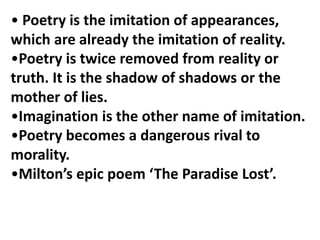 • Poetry is the imitation of appearances,
which are already the imitation of reality.
•Poetry is twice removed from reality or
truth. It is the shadow of shadows or the
mother of lies.
•Imagination is the other name of imitation.
•Poetry becomes a dangerous rival to
morality.
•Milton’s epic poem ‘The Paradise Lost’.
 