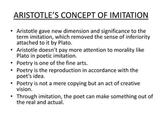 ARISTOTLE’S CONCEPT OF IMITATION
• Aristotle gave new dimension and significance to the
term imitation, which removed the sense of inferiority
attached to it by Plato.
• Aristotle doesn’t pay more attention to morality like
Plato in poetic imitation.
• Poetry is one of the fine arts.
• Poetry is the reproduction in accordance with the
poet’s idea.
• Poetry is not a mere copying but an act of creative
vision.
• Through imitation, the poet can make something out of
the real and actual.
 