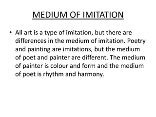 MEDIUM OF IMITATION
• All art is a type of imitation, but there are
differences in the medium of imitation. Poetry
and painting are imitations, but the medium
of poet and painter are different. The medium
of painter is colour and form and the medium
of poet is rhythm and harmony.
 