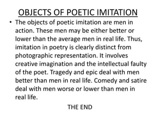 OBJECTS OF POETIC IMITATION
• The objects of poetic imitation are men in
action. These men may be either better or
lower than the average men in real life. Thus,
imitation in poetry is clearly distinct from
photographic representation. It involves
creative imagination and the intellectual faulty
of the poet. Tragedy and epic deal with men
better than men in real life. Comedy and satire
deal with men worse or lower than men in
real life.
THE END
 