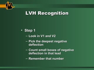 LVH RecognitionLVH Recognition
• Step 1Step 1
– Look in V1 and V2Look in V1 and V2
– Pick the deepest negativePick the deepest negative
deflectiondeflection
– Count small boxes of negativeCount small boxes of negative
deflection in that leaddeflection in that lead
– Remember that numberRemember that number
 
