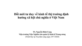 Đổi mới tư duy về kinh tế thị trường định
hướng xã hội chủ nghĩa ở Việt Nam
TS. Nguyễn Đình Cung
Viện trưởng Viện Nghiên cứu quản lý Kinh tế Trung ương
(Trình bày tại Toạ đàm sáng ngày 29/7/2020)
 