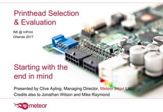 Printhead Selection
& Evaluation
Starting with the
end in mind
IMI @ InPrint
Orlando 2017
Presented by Clive Ayling, Managing Director, Meteor Inkjet Ltd
Credits also to Jonathan Wilson and Mike Raymond
 