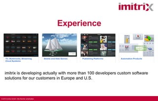 Experience

imitrix is developing actually with more than 100 developers custom software
solutions for our customers in Europe and U.S.

© 2013 imitrix GmbH. Alle Rechte vorbehalten.

 